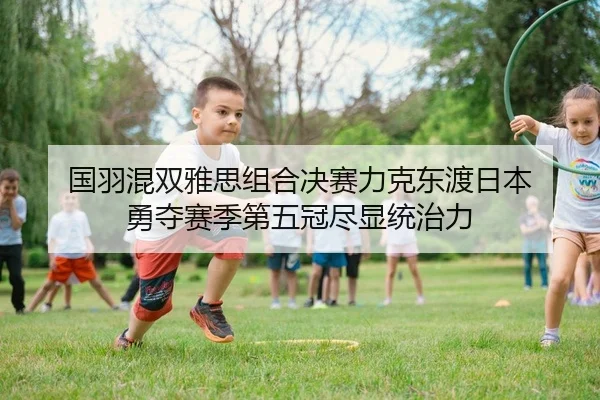 国羽混双雅思组合决赛力克东渡日本 勇夺赛季第五冠尽显统治力